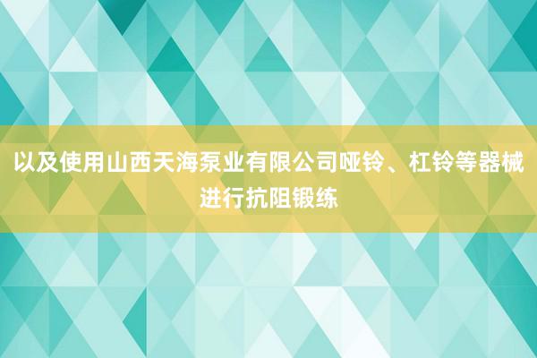 以及使用山西天海泵业有限公司哑铃、杠铃等器械进行抗阻锻练