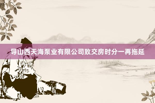 导山西天海泵业有限公司致交房时分一再拖延