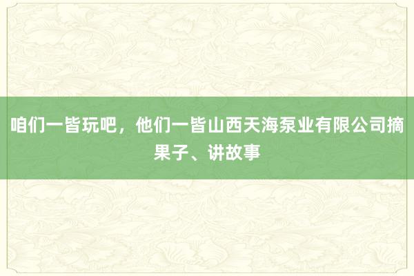 咱们一皆玩吧，他们一皆山西天海泵业有限公司摘果子、讲故事